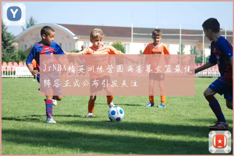 JrNBA精英训练营圆满落幕女篮最佳阵容正式公布引发关注