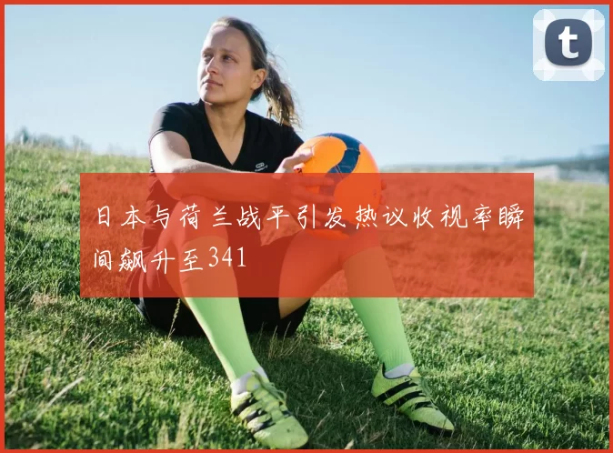 日本与荷兰战平引发热议收视率瞬间飙升至341