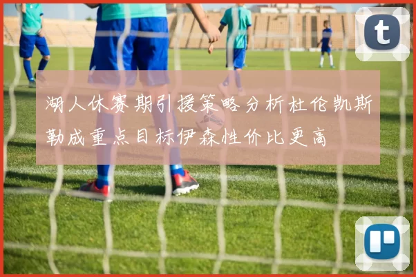 湖人休赛期引援策略分析杜伦凯斯勒成重点目标伊森性价比更高