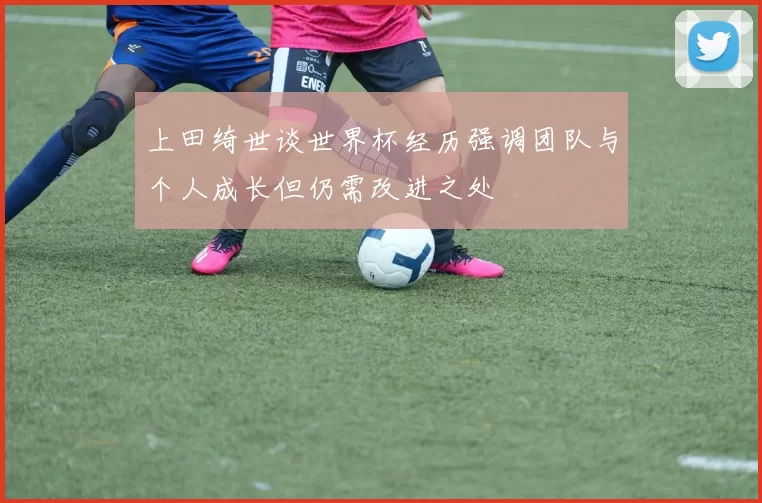 上田绮世谈世界杯经历强调团队与个人成长但仍需改进之处