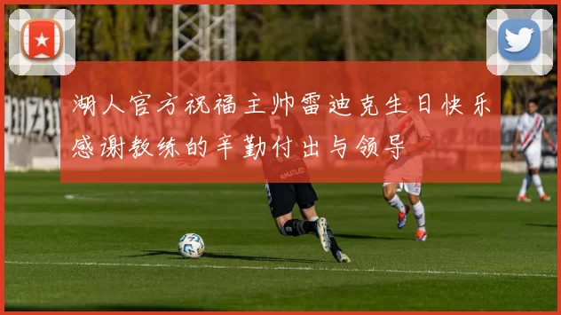 湖人官方祝福主帅雷迪克生日快乐感谢教练的辛勤付出与领导
