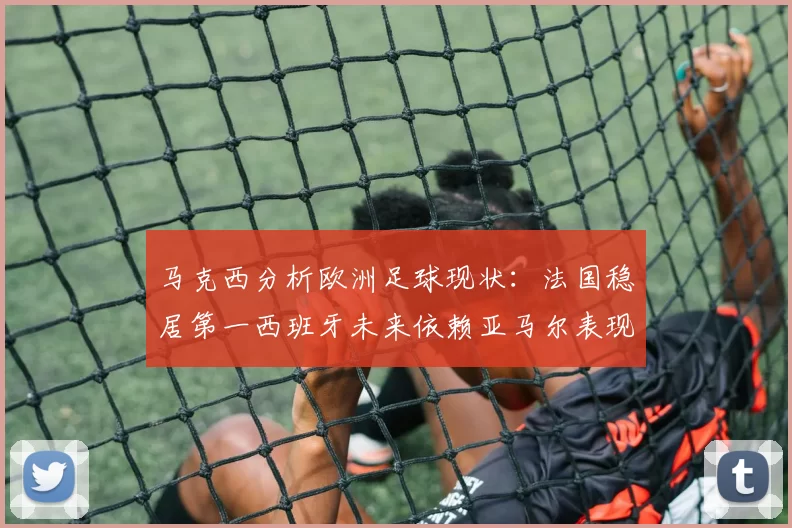马克西分析欧洲足球现状:法国稳居第一西班牙未来依赖亚马尔表现